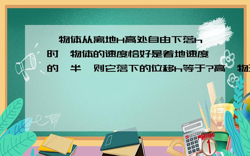 一物体从离地H高处自由下落h时,物体的速度恰好是着地速度的一半,则它落下的位移h等于?高一物理题   求解!