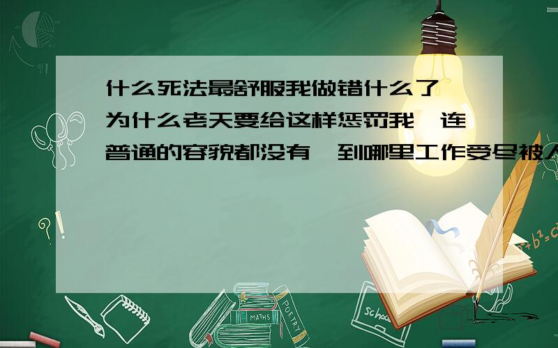 什么死法最舒服我做错什么了,为什么老天要给这样惩罚我,连普通的容貌都没有,到哪里工作受尽被人白眼甚至吐痰,我做错了什么,我做错什么,难道我前生是个杀人如麻的大恶人,长的那样的丑