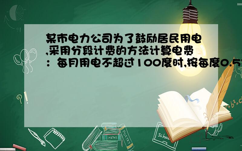 某市电力公司为了鼓励居民用电,采用分段计费的方法计算电费：每月用电不超过100度时,按每度0.57元计费;每月用电超过100度时,其中的100度仍按原标准计费,超过部分按每度0.50元计费.（1）设