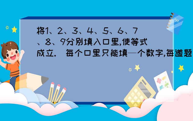 将1、2、3、4、5、6、7、8、9分别填入口里,使等式成立.(每个口里只能填—个数字,每道题里的数字不能重复)(1)口十口=口       口-口=口     口x口=口          (2)口十口-口=口    口x口/口=口口