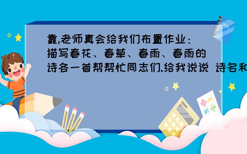 靠,老师真会给我们布置作业：描写春花、春草、春雨、春雨的诗各一首帮帮忙同志们.给我说说 诗名和诗句.