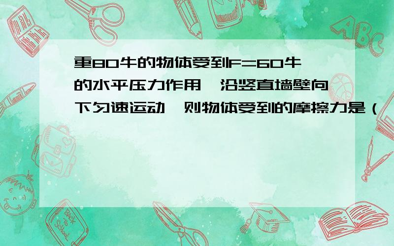 重80牛的物体受到F=60牛的水平压力作用,沿竖直墙壁向下匀速运动,则物体受到的摩擦力是（　　）A、20牛B、140牛C、80牛D、60牛