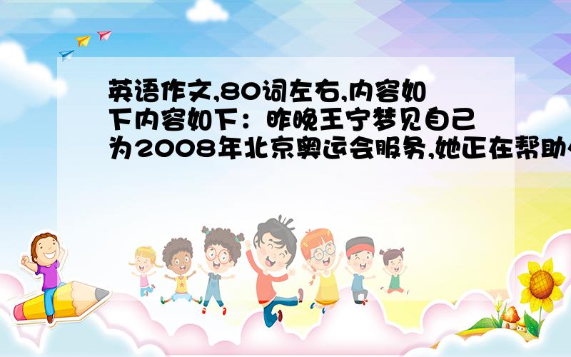 英语作文,80词左右,内容如下内容如下：昨晚王宁梦见自己为2008年北京奥运会服务,她正在帮助外国朋友了解北京,了解中国.她和她们交谈了很久,并带他们参观了一些名胜.外国朋友十分感谢王