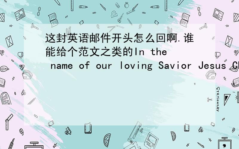 这封英语邮件开头怎么回啊.谁能给个范文之类的In the name of our loving Savior Jesus Christ,I bless you and your family with joy,peace and good health.I am excited to helping you process your school application to study here in Sout