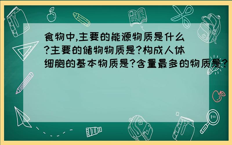 食物中,主要的能源物质是什么?主要的储物物质是?构成人体细胞的基本物质是?含量最多的物质是?