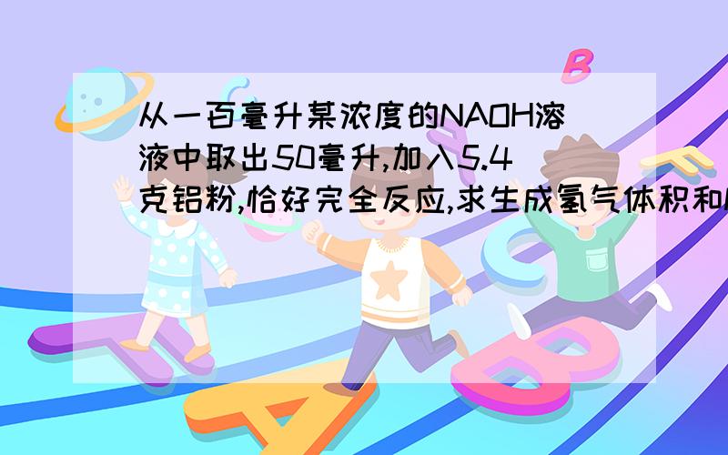 从一百毫升某浓度的NAOH溶液中取出50毫升,加入5.4克铝粉,恰好完全反应,求生成氢气体积和NAOH溶液的...从一百毫升某浓度的NAOH溶液中取出50毫升,加入5.4克铝粉,恰好完全反应,求生成氢气体积和