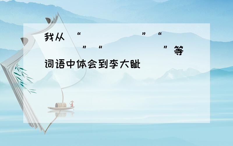 我从 “_____ ”“_____ ”“_____ ”等词语中体会到李大钊_________.在语文知识与能力训练中的课文《十六年前的回忆》。这题目是按照“父亲瞅了瞅我们，没对我们说一句话。他脸上的表情非