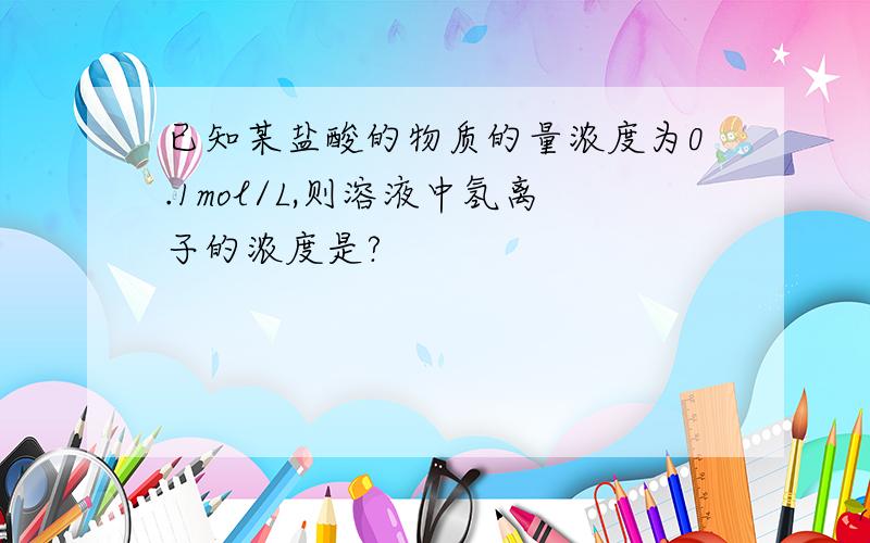 已知某盐酸的物质的量浓度为0.1mol/L,则溶液中氢离子的浓度是?