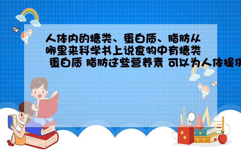 人体内的糖类、蛋白质、脂肪从哪里来科学书上说食物中有糖类 蛋白质 脂肪这些营养素 可以为人体提供能量 但它后来又说 这些东西到了小肠经过唾液、胃液、肠液、胰液这些消化液的催