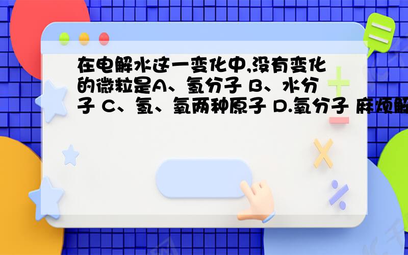 在电解水这一变化中,没有变化的微粒是A、氢分子 B、水分子 C、氢、氧两种原子 D.氧分子 麻烦解释下为什么氢分子和氧分子不选