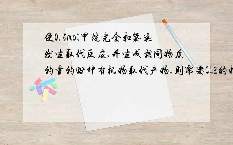 使0.5mol甲烷完全和氯气发生取代反应,并生成相同物质的量的四种有机物取代产物,则需要CL2的物质的量为_mol刚学到 不懂额 老师教下