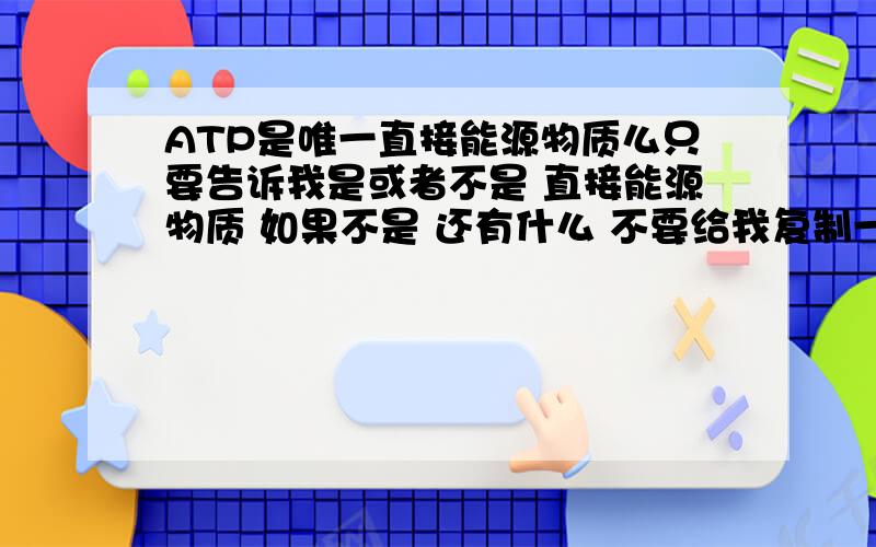 ATP是唯一直接能源物质么只要告诉我是或者不是 直接能源物质 如果不是 还有什么 不要给我复制一堆东西