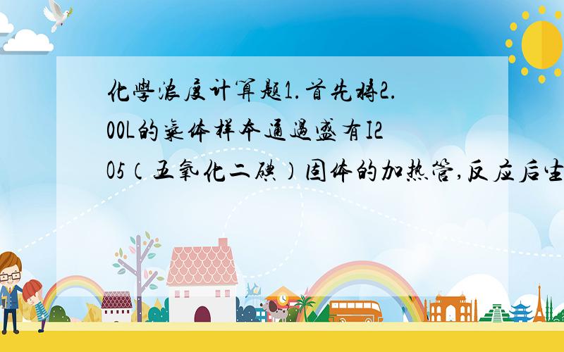 化学浓度计算题1.首先将2.00L的气体样本通过盛有I2O5（五氧化二碘）固体的加热管,反应后生成CO2(二氧化碳)和I2(碘);2.用30.0mL5.00*10^-3mol/L的硫代硫酸钠溶液吸收所产生的碘,发生的反应为：I2+2S2