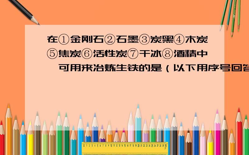 在①金刚石②石墨③炭黑④木炭⑤焦炭⑥活性炭⑦干冰⑧酒精中,可用来冶炼生铁的是（以下用序号回答） ,可可用于防毒面具中吸附毒气的是 ；可用于装在钻探机的钻头上或刻划玻璃的是