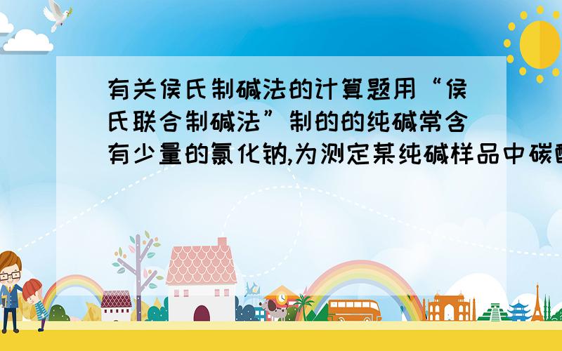 有关侯氏制碱法的计算题用“侯氏联合制碱法”制的的纯碱常含有少量的氯化钠,为测定某纯碱样品中碳酸钠的含量,小明称取该纯碱的样品3.3g,充分溶解于水中,再滴加氯化钠溶液,产生沉淀的