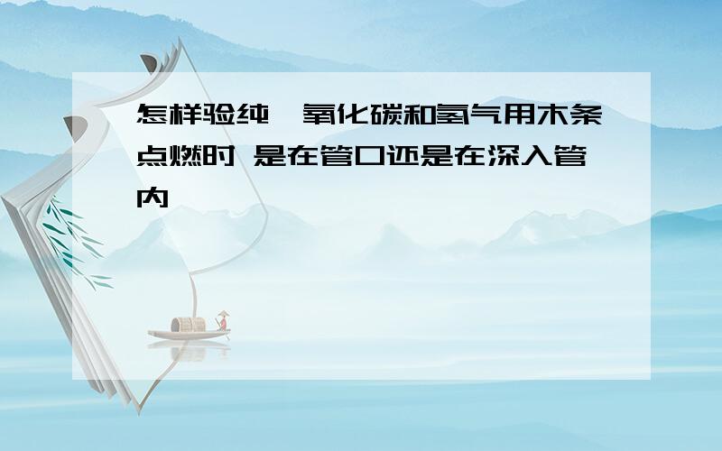 怎样验纯一氧化碳和氢气用木条点燃时 是在管口还是在深入管内