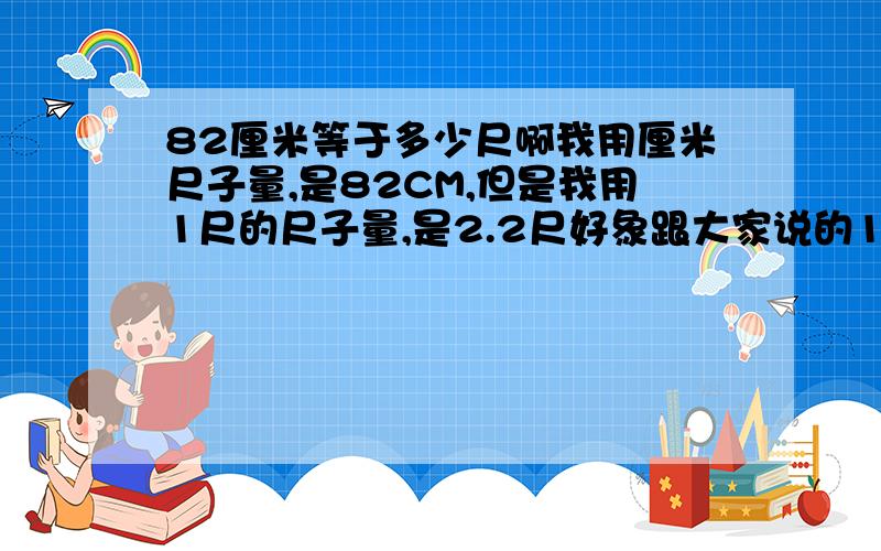 82厘米等于多少尺啊我用厘米尺子量,是82CM,但是我用1尺的尺子量,是2.2尺好象跟大家说的1尺=33.333cm对不上啊?我没有什么积分,我量的没有错,是82CM,是2.2尺.是怎么回事呢