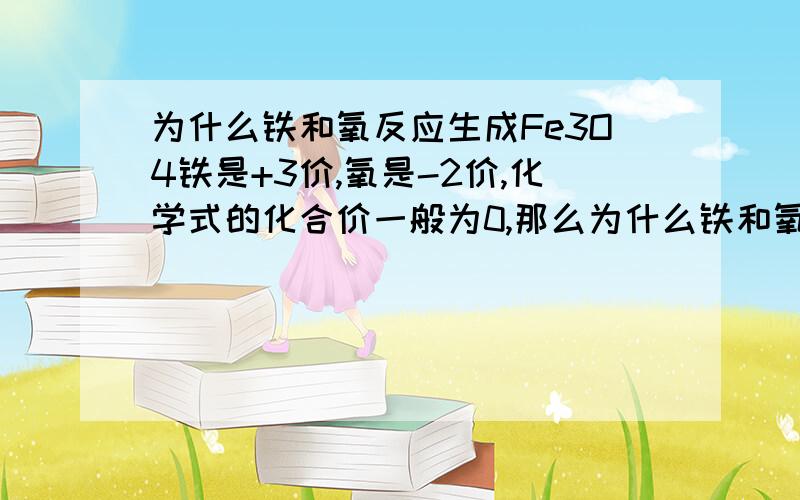 为什么铁和氧反应生成Fe3O4铁是+3价,氧是-2价,化学式的化合价一般为0,那么为什么铁和氧气反应可以生成四氧化三铁呢?哪位可以清楚明白得跟我讲讲理由呢?可以说得清楚点吗?我还是不懂.