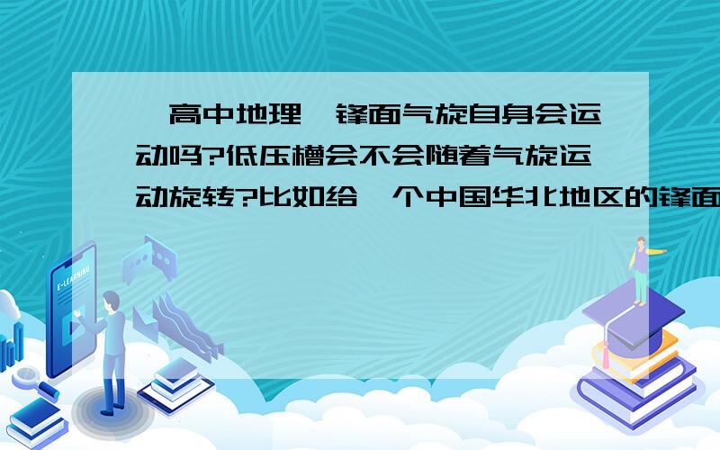 【高中地理】锋面气旋自身会运动吗?低压槽会不会随着气旋运动旋转?比如给一个中国华北地区的锋面气旋,它会怎样运动?会朝着冷锋方向移动直到衰亡吗?锋面气旋上的低压槽（也就是锋面