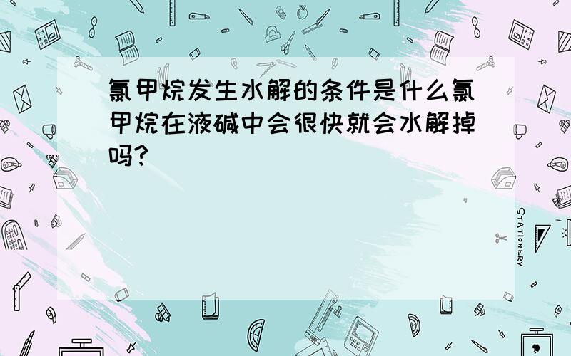 氯甲烷发生水解的条件是什么氯甲烷在液碱中会很快就会水解掉吗?