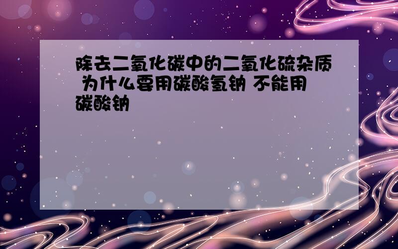 除去二氧化碳中的二氧化硫杂质 为什么要用碳酸氢钠 不能用碳酸钠