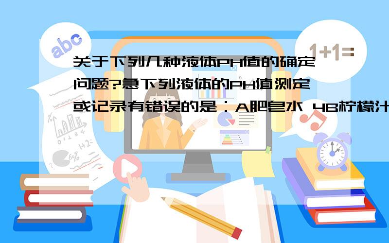 关于下列几种液体PH值的确定问题?急下列液体的PH值测定或记录有错误的是：A肥皂水 4B柠檬汁 2C雨水 5D洗涤剂 12我觉得可疑的是A和C,肥皂是碱性的,应该大于7,但雨水PH不是大约5.四舍五入也应