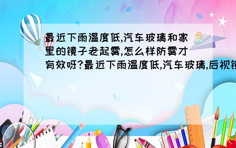 最近下雨温度低,汽车玻璃和家里的镜子老起雾,怎么样防雾才有效呀?最近下雨温度低,汽车玻璃,后视镜以及家里的浴室镜子老起雾,怎么样防雾才有效呀?