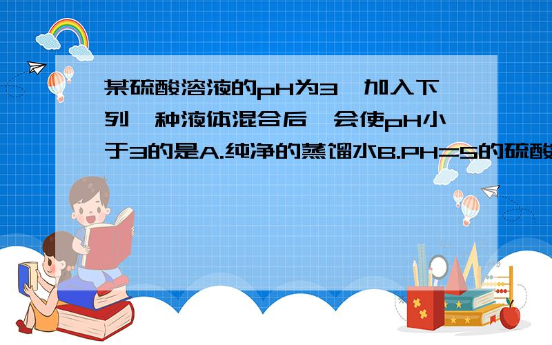 某硫酸溶液的pH为3,加入下列一种液体混合后,会使pH小于3的是A.纯净的蒸馏水B.PH=5的硫酸溶液C.氢氧化钠溶液D.PH=0的硫酸溶液