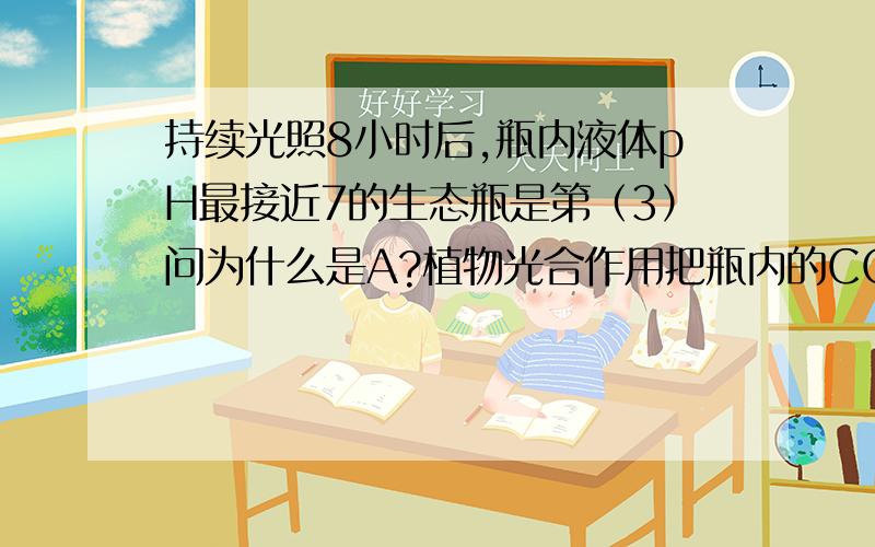 持续光照8小时后,瓶内液体pH最接近7的生态瓶是第（3）问为什么是A?植物光合作用把瓶内的CO2都吸收掉了那不是＞7了吗?