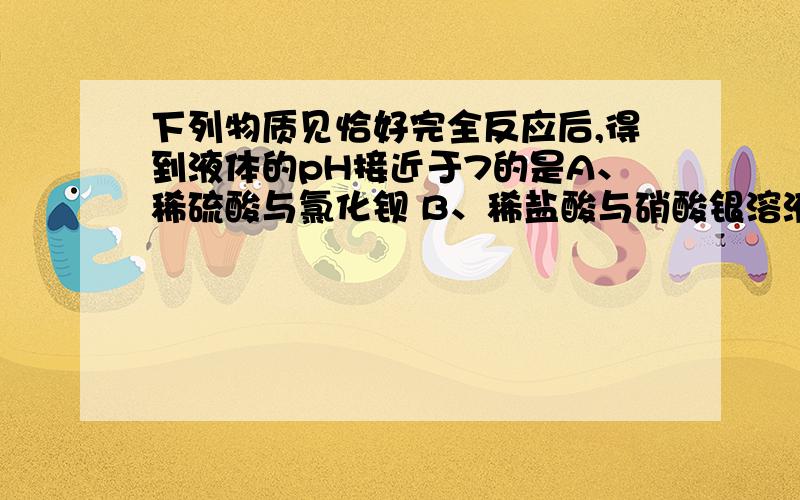 下列物质见恰好完全反应后,得到液体的pH接近于7的是A、稀硫酸与氯化钡 B、稀盐酸与硝酸银溶液 C、硫酸钠溶液与氢氧化钡溶液 D、硫酸铜溶液与氢氧化钠溶液