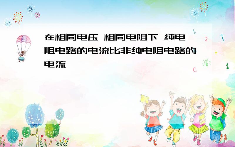 在相同电压 相同电阻下 纯电阻电路的电流比非纯电阻电路的电流