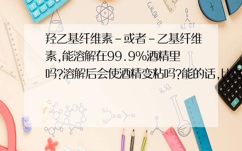 羟乙基纤维素-或者-乙基纤维素,能溶解在99.9%酒精里吗?溶解后会使酒精变粘吗?能的话,比例是多少?谁还有更好的办法让99.9%酒精变粘,想洗洁精一样粘.不能含水.不影响透明度.不能有化学反应.