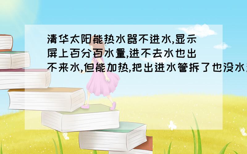 清华太阳能热水器不进水,显示屏上百分百水量,进不去水也出不来水,但能加热,把出进水管拆了也没水流出怎么就放不出气？里面是没水？是不是把把手打到中间？