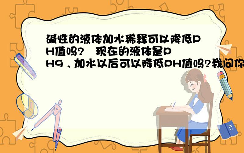 碱性的液体加水稀释可以降低PH值吗?   现在的液体是PH9 , 加水以后可以降低PH值吗?我问你问题， 你还让我先搞清楚什么PH值的概念， 你会就说，不会别来墨迹， 我要是了解 还来这里询问啊