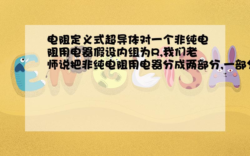 电阻定义式超导体对一个非纯电阻用电器假设内组为R,我们老师说把非纯电阻用电器分成两部分,一部分是发热的内阻R,一部分是输出用的超导体（如电动机就是无电阻的线圈那一部分),则电功