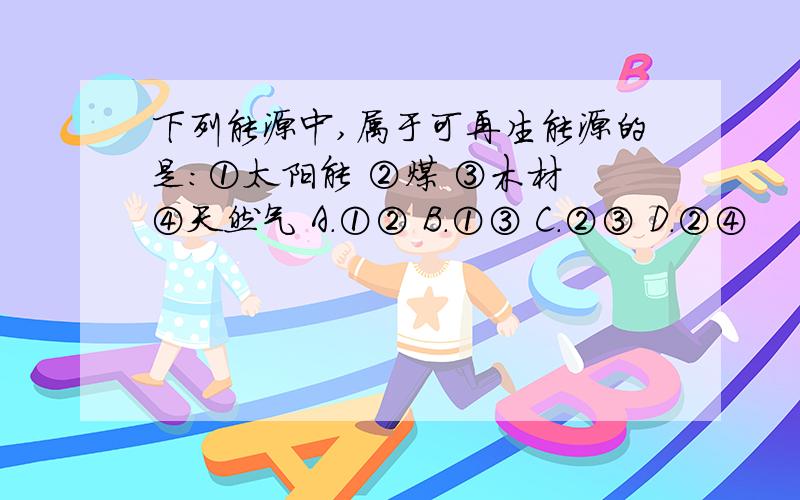 下列能源中,属于可再生能源的是:①太阳能 ②煤 ③木材 ④天然气 A．①② B．①③ C．②③ D．②④