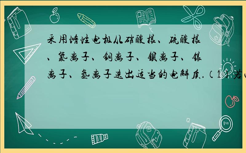 采用惰性电极从硝酸根、硫酸根、氯离子、铜离子、钡离子、银离子、氢离子选出适当的电解质.（1）若两极分别放出氢气和氧气,电解质可以为：（2）若阴极析出金属,阳极放出氧气,电解质