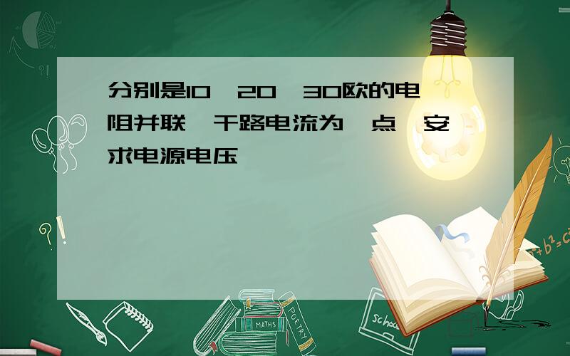 分别是10、20、30欧的电阻并联,干路电流为一点一安,求电源电压