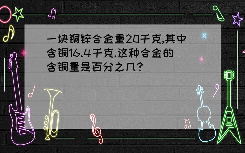 一块铜锌合金重20千克,其中含铜16.4千克.这种合金的含铜量是百分之几?