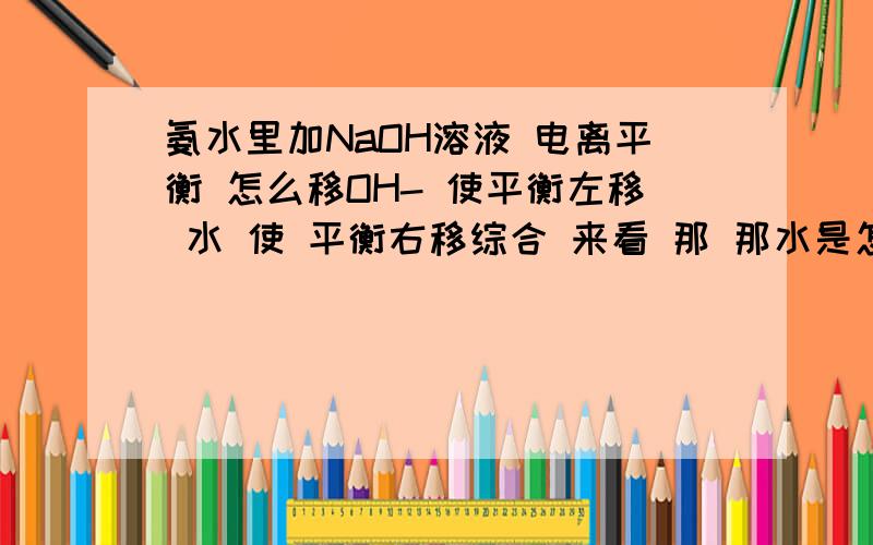 氨水里加NaOH溶液 电离平衡 怎么移OH- 使平衡左移 水 使 平衡右移综合 来看 那 那水是怎么加强电离程度的？是因为弱电解质溶液中分子占多数 加水对于离子浓度降低的更明显，导致右移；