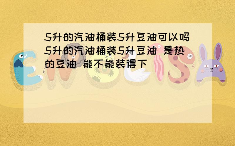 5升的汽油桶装5升豆油可以吗5升的汽油桶装5升豆油 是热的豆油 能不能装得下