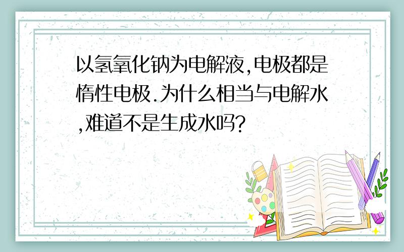 以氢氧化钠为电解液,电极都是惰性电极.为什么相当与电解水,难道不是生成水吗?