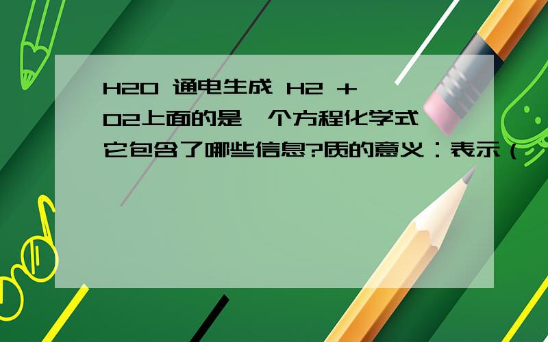 H2O 通电生成 H2 + O2上面的是一个方程化学式,它包含了哪些信息?质的意义：表示（ ）.读法：（ ）量的意义：表示（ ）.读法：（ ）微观意义：表示（ ）.读法（ ）