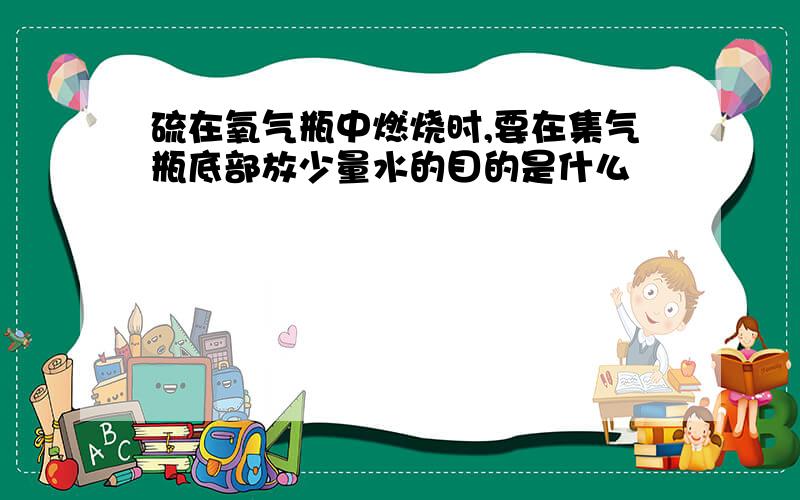 硫在氧气瓶中燃烧时,要在集气瓶底部放少量水的目的是什么