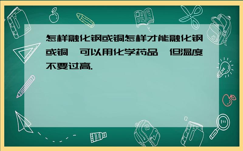 怎样融化钢或铜怎样才能融化钢或铜,可以用化学药品,但温度不要过高.