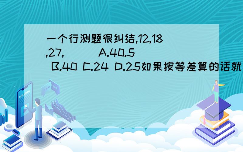 一个行测题很纠结,12,18,27,（ ） A.40.5 B.40 C.24 D.25如果按等差算的话就是8 12 18 27 （40）4 6 9 132 3 4 那就选B了,如果按等比算的话,后项与前项之比为1.5,则选A了,很纠结.到底应该按哪种算呢?