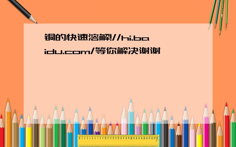 铜的快速溶解!//hi.baidu.com/等你解决谢谢