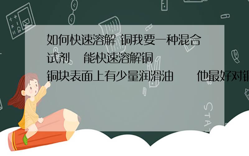 如何快速溶解 铜我要一种混合试剂   能快速溶解铜   铜块表面上有少量润滑油     他最好对铜以下的活泼金属反应速度比铜慢或者不反应  例如铁合金目前我知道的有浓硫酸 +双氧水+铜   但