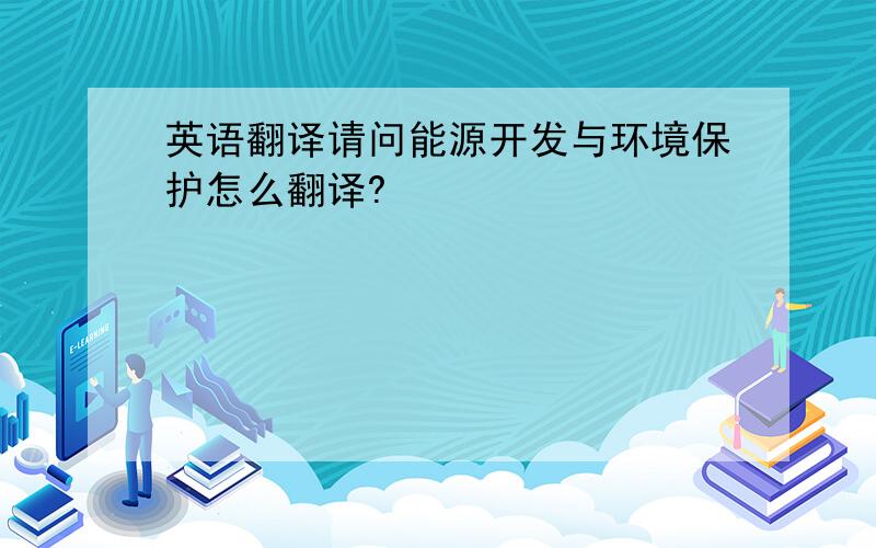 英语翻译请问能源开发与环境保护怎么翻译?