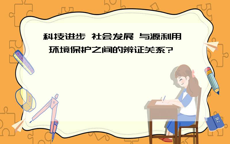 科技进步 社会发展 与源利用 环境保护之间的辨证关系?